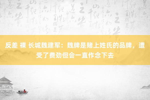 反差 裸 长城魏建军：魏牌是赌上姓氏的品牌，遭受了费劲但会一直作念下去