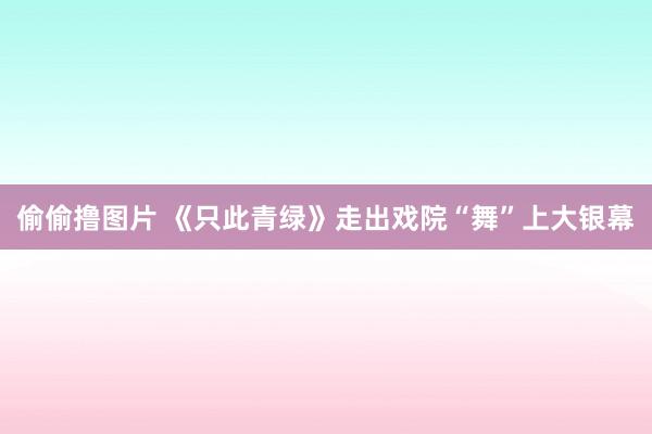 偷偷撸图片 《只此青绿》走出戏院“舞”上大银幕