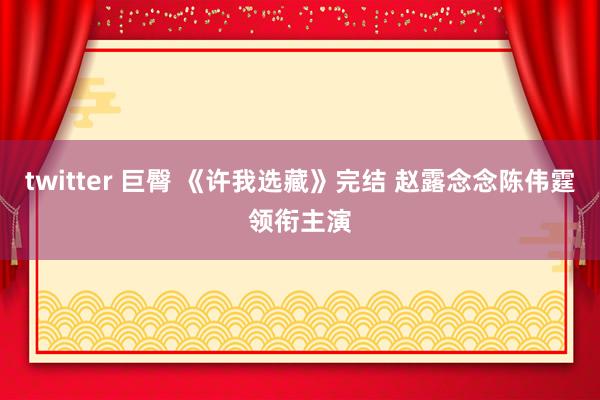 twitter 巨臀 《许我选藏》完结 赵露念念陈伟霆领衔主演