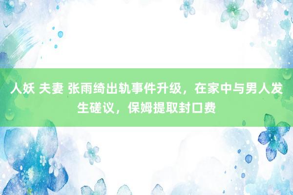 人妖 夫妻 张雨绮出轨事件升级，在家中与男人发生磋议，保姆提取封口费