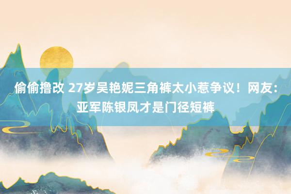 偷偷撸改 27岁吴艳妮三角裤太小惹争议！网友：亚军陈银凤才是门径短裤