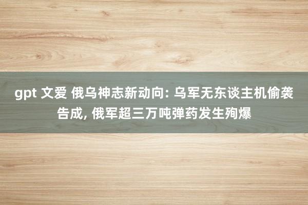 gpt 文爱 俄乌神志新动向: 乌军无东谈主机偷袭告成, 俄军超三万吨弹药发生殉爆