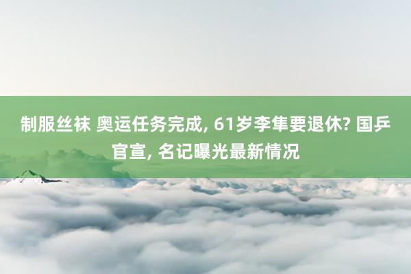 制服丝袜 奥运任务完成， 61岁李隼要退休? 国乒官宣， 名记曝光最新情况