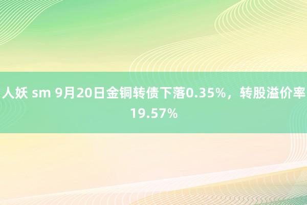 人妖 sm 9月20日金铜转债下落0.35%，转股溢价率19.57%