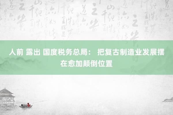 人前 露出 国度税务总局： 把复古制造业发展摆在愈加颠倒位置