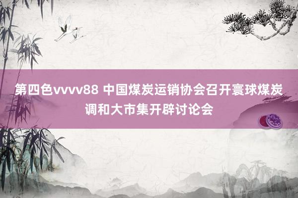 第四色vvvv88 中国煤炭运销协会召开寰球煤炭调和大市集开辟讨论会