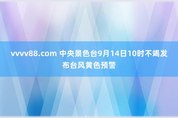 vvvv88.com 中央景色台9月14日10时不竭发布台风黄色预警