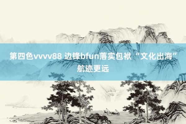 第四色vvvv88 边锋bfun落实包袱 “文化出海”航迹更远