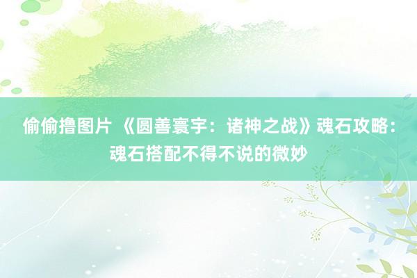 偷偷撸图片 《圆善寰宇：诸神之战》魂石攻略：魂石搭配不得不说的微妙