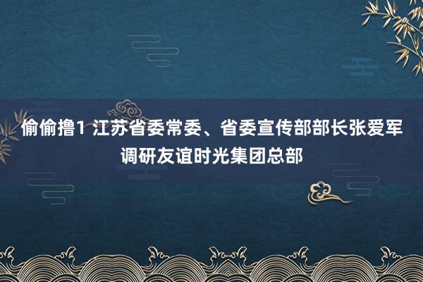 偷偷撸1 江苏省委常委、省委宣传部部长张爱军调研友谊时光集团总部