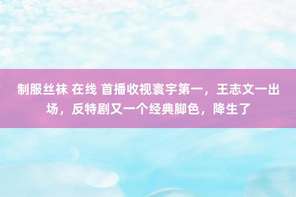 制服丝袜 在线 首播收视寰宇第一，王志文一出场，反特剧又一个经典脚色，降生了