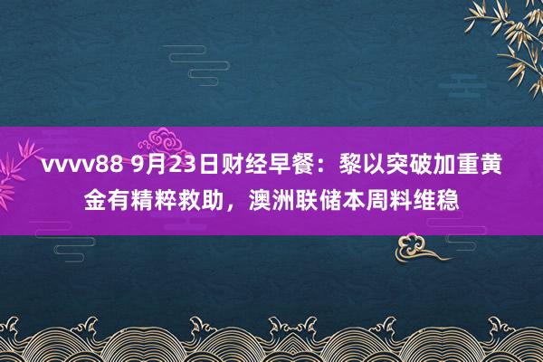 vvvv88 9月23日财经早餐：黎以突破加重黄金有精粹救助，澳洲联储本周料维稳