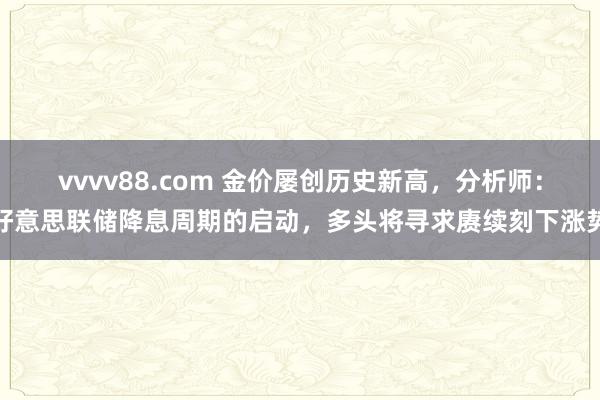 vvvv88.com 金价屡创历史新高，分析师：好意思联储降息周期的启动，多头将寻求赓续刻下涨势