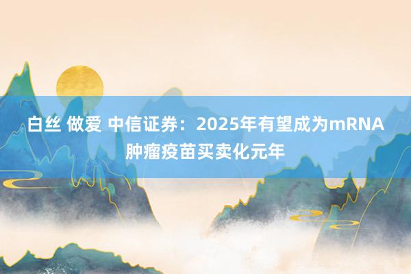 白丝 做爱 中信证券：2025年有望成为mRNA肿瘤疫苗买卖化元年