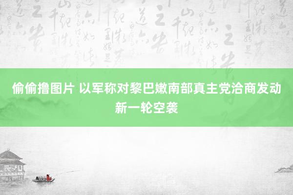 偷偷撸图片 以军称对黎巴嫩南部真主党洽商发动新一轮空袭