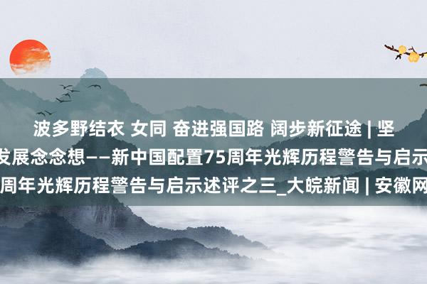 波多野结衣 女同 奋进强国路 阔步新征途 | 坚抓以东谈主民为中心的发展念念想——新中国配置75周年光辉历程警告与启示述评之三_大皖新闻 | 安徽网