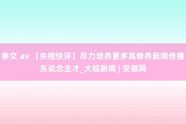 拳交 av 【央视快评】尽力培养更多高修养新闻传播东说念主才_大皖新闻 | 安徽网