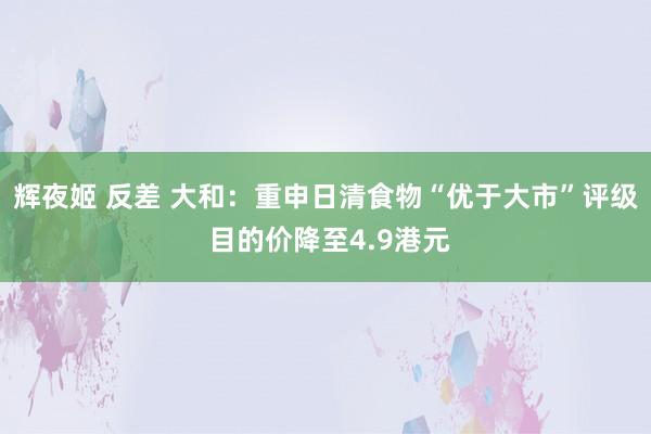 辉夜姬 反差 大和：重申日清食物“优于大市”评级 目的价降至4.9港元