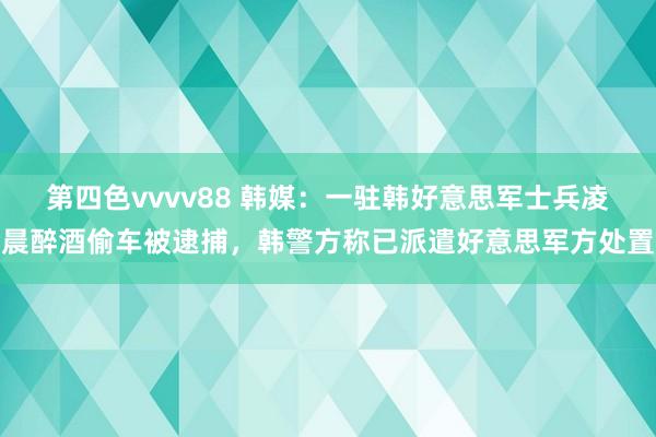 第四色vvvv88 韩媒：一驻韩好意思军士兵凌晨醉酒偷车被逮捕，韩警方称已派遣好意思军方处置