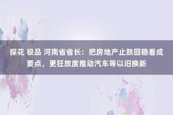 探花 极品 河南省省长：把房地产止跌回稳看成要点，更狂放度推动汽车等以旧换新