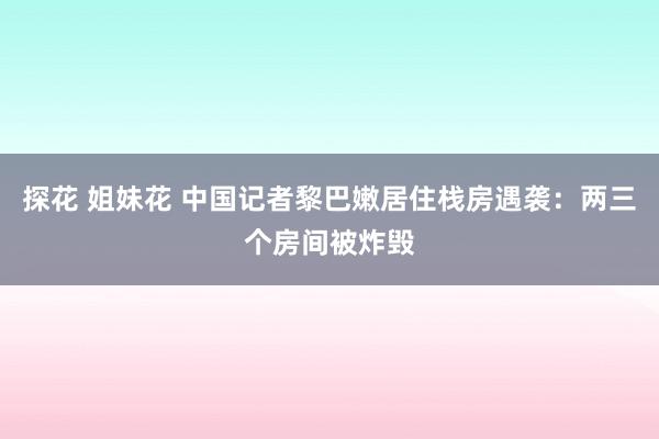 探花 姐妹花 中国记者黎巴嫩居住栈房遇袭：两三个房间被炸毁