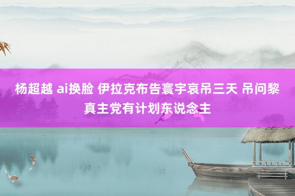 杨超越 ai换脸 伊拉克布告寰宇哀吊三天 吊问黎真主党有计划东说念主