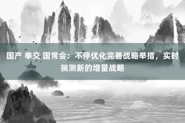 国产 拳交 国常会：不停优化完善战略举措，实时揣测新的增量战略