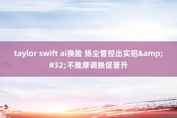 taylor swift ai换脸 扬尘管控出实招&#32;不雅摩调换促晋升