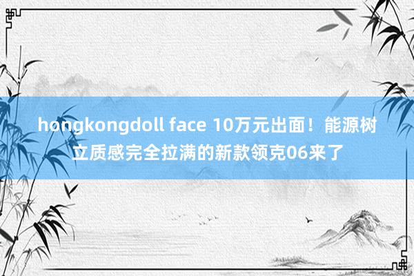 hongkongdoll face 10万元出面！能源树立质感完全拉满的新款领克06来了