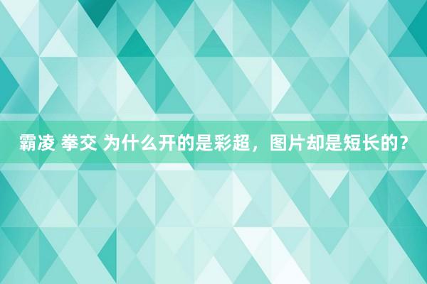 霸凌 拳交 为什么开的是彩超，图片却是短长的？