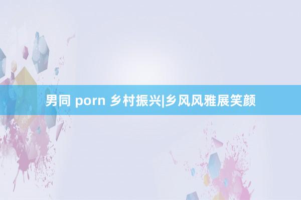 男同 porn 乡村振兴|乡风风雅展笑颜