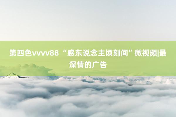 第四色vvvv88 “感东说念主顷刻间”微视频|最深情的广告