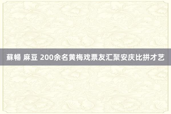 蘇暢 麻豆 200余名黄梅戏票友汇聚安庆比拼才艺