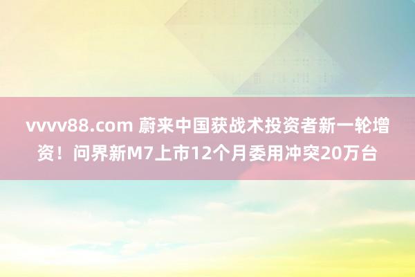 vvvv88.com 蔚来中国获战术投资者新一轮增资！问界新M7上市12个月委用冲突20万台