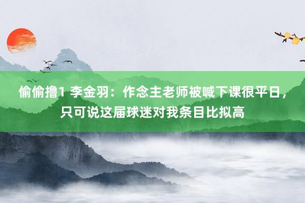 偷偷撸1 李金羽：作念主老师被喊下课很平日，只可说这届球迷对我条目比拟高