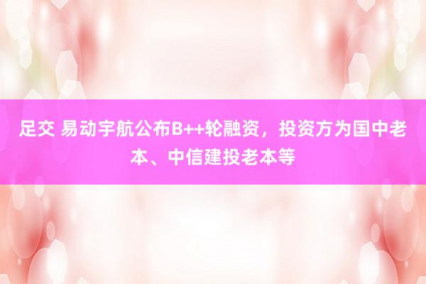 足交 易动宇航公布B++轮融资，投资方为国中老本、中信建投老本等