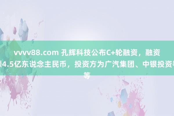 vvvv88.com 孔辉科技公布C+轮融资，融资额4.5亿东说念主民币，投资方为广汽集团、中银投资等