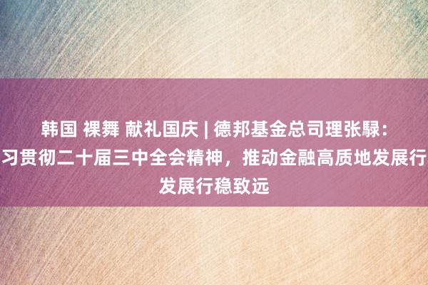 韩国 裸舞 献礼国庆 | 德邦基金总司理张騄：深入学习贯彻二十届三中全会精神，推动金融高质地发展行稳致远