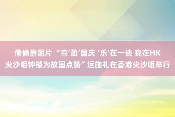 偷偷撸图片 “喜‘盈’国庆 ‘乐’在一谈 我在HK尖沙咀钟楼为故国点赞”运施礼在香港尖沙咀举行