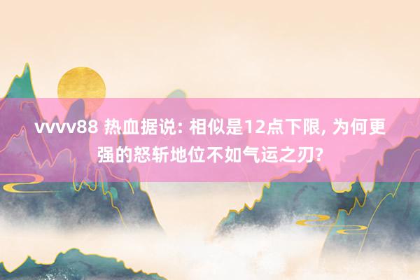 vvvv88 热血据说: 相似是12点下限， 为何更强的怒斩地位不如气运之刃?