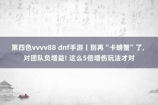 第四色vvvv88 dnf手游丨别再“卡螃蟹”了, 对团队负增益! 这么5倍增伤玩法才对