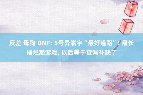 反差 母狗 DNF: 5号异寰宇“最好道路”! 最长摆烂期游戏， 以后等于查漏补缺了