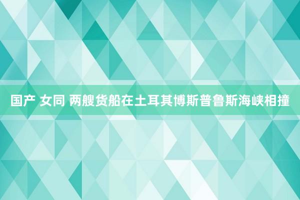 国产 女同 两艘货船在土耳其博斯普鲁斯海峡相撞