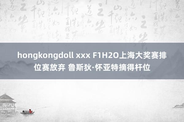 hongkongdoll xxx F1H2O上海大奖赛排位赛放弃 鲁斯狄·怀亚特摘得杆位