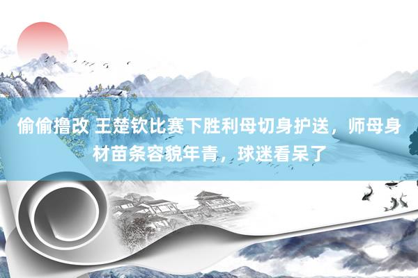 偷偷撸改 王楚钦比赛下胜利母切身护送，师母身材苗条容貌年青，球迷看呆了