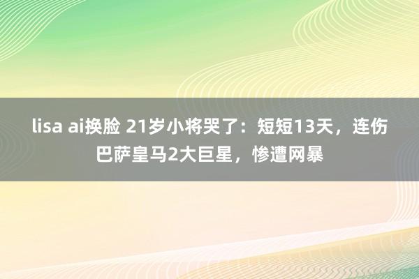 lisa ai换脸 21岁小将哭了：短短13天，连伤巴萨皇马2大巨星，惨遭网暴