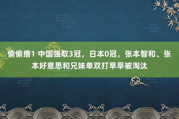 偷偷撸1 中国强取3冠，日本0冠，张本智和、张本好意思和兄妹单双打早早被淘汰