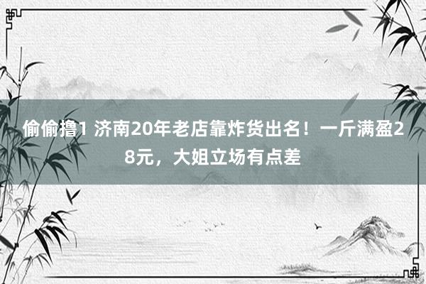 偷偷撸1 济南20年老店靠炸货出名！一斤满盈28元，大姐立场有点差