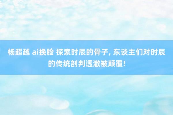 杨超越 ai换脸 探索时辰的骨子， 东谈主们对时辰的传统剖判透澈被颠覆!