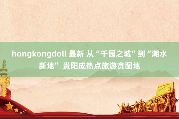 hongkongdoll 最新 从“千园之城”到“潮水新地” 贵阳成热点旅游贪图地